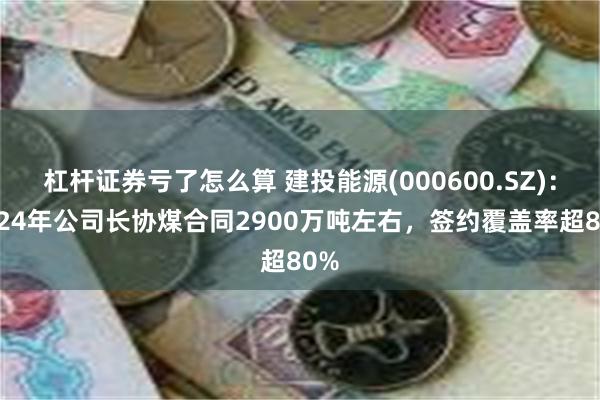 杠杆证券亏了怎么算 建投能源(000600.SZ)：2024年公司长协煤合同2900万吨左右，签约覆盖率超80%