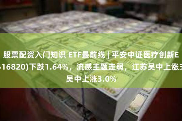 股票配资入门知识 ETF最前线 | 平安中证医疗创新ETF(516820)下跌1.64%，流感主题走弱，江苏吴中上涨3.0%