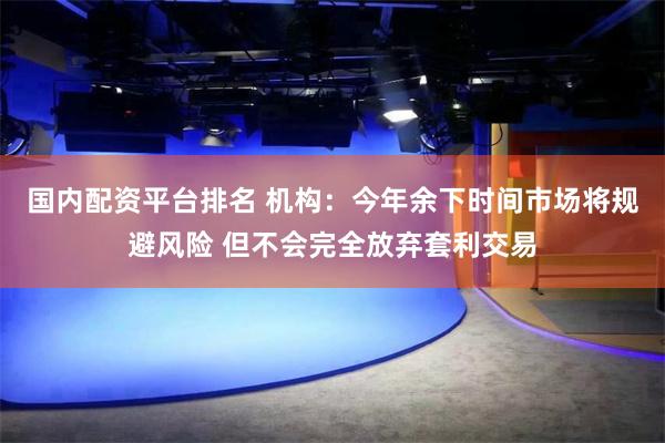 国内配资平台排名 机构：今年余下时间市场将规避风险 但不会完全放弃套利交易