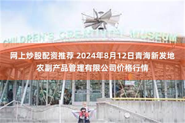 网上炒股配资推荐 2024年8月12日青海新发地农副产品管理有限公司价格行情