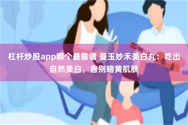 杠杆炒股app哪个最靠谱 曼玉妙禾美白丸：吃出自然美白，告别