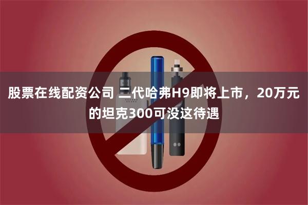 股票在线配资公司 二代哈弗H9即将上市，20万元的坦克300