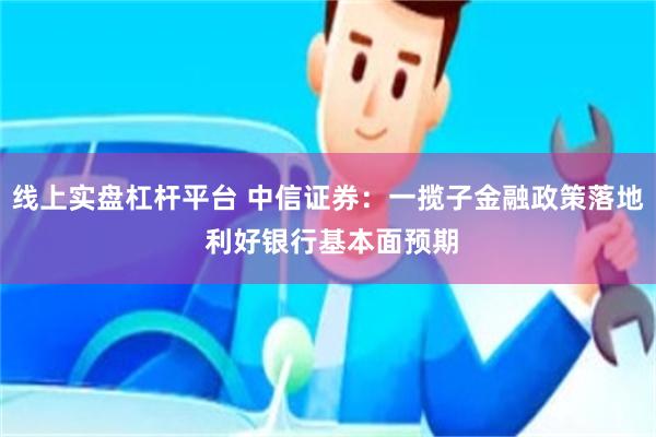 线上实盘杠杆平台 中信证券：一揽子金融政策落地 利好银行基本