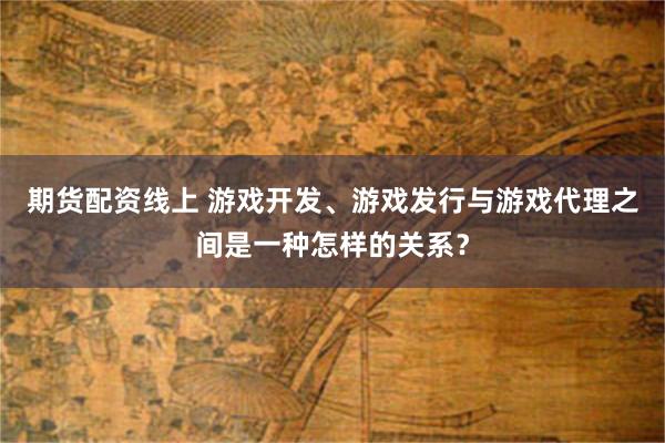 期货配资线上 游戏开发、游戏发行与游戏代理之间是一种怎样的关