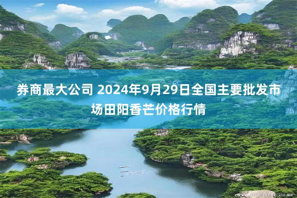 券商最大公司 2024年9月29日全国主要批发市场田阳香芒价