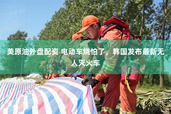 美原油外盘配资 电动车烧怕了，韩国发布最新无人灭火车