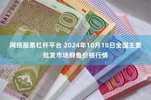 网络股票杠杆平台 2024年10月18日全国主要批发市场鲟鱼