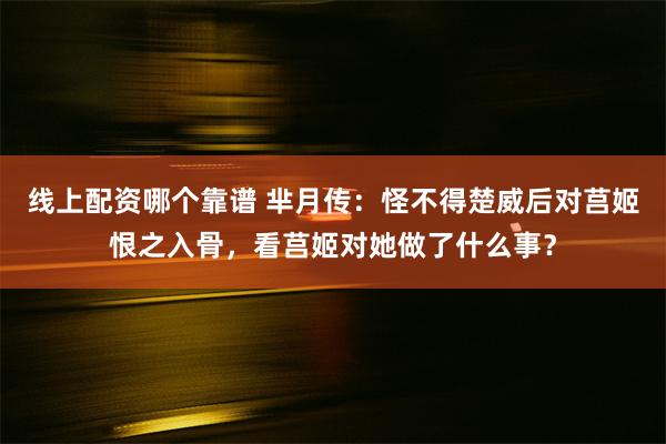 线上配资哪个靠谱 芈月传：怪不得楚威后对莒姬恨之入骨，看莒姬对她做了什么事？