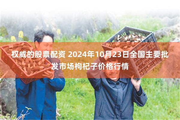 权威的股票配资 2024年10月23日全国主要批发市场枸杞子