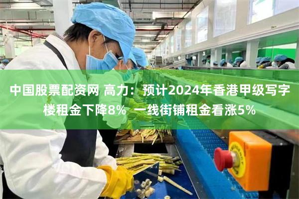 中国股票配资网 高力：预计2024年香港甲级写字楼租金下降8