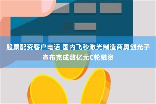 股票配资客户电话 国内飞秒激光制造商奥创光子宣布完成数亿元C