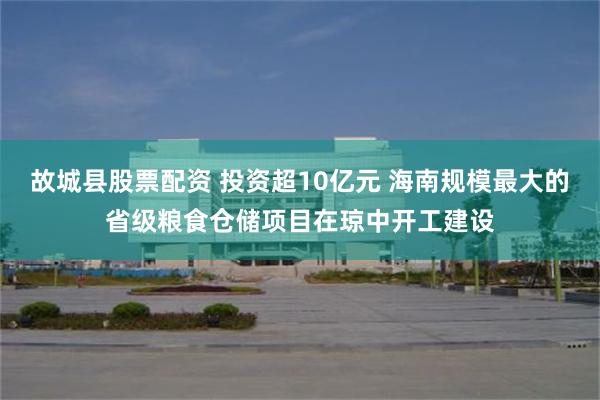 故城县股票配资 投资超10亿元 海南规模最大的省级粮食仓储项