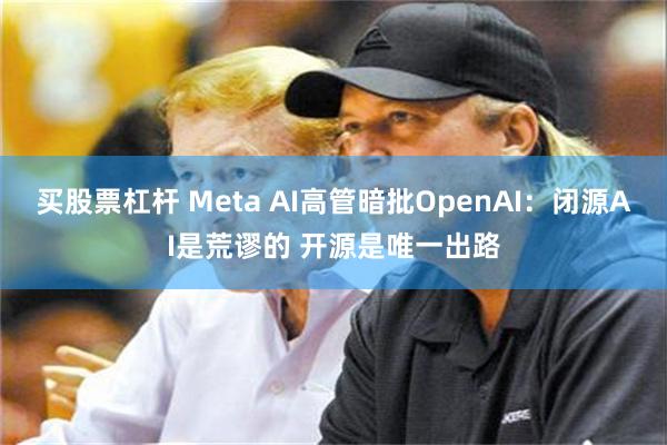 买股票杠杆 Meta AI高管暗批OpenAI：闭源AI是荒