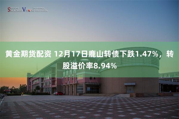 黄金期货配资 12月17日鹿山转债下跌1.47%，转股溢价率