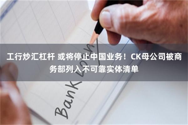 工行炒汇杠杆 或将停止中国业务！CK母公司被商务部列入不可靠实体清单