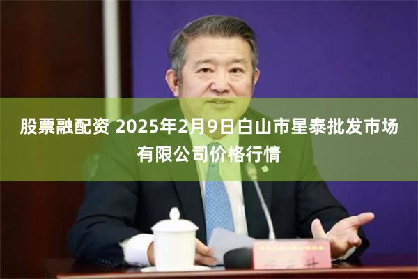 股票融配资 2025年2月9日白山市星泰批发市场有限公司价格行情