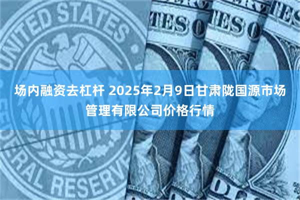 场内融资去杠杆 2025年2月9日甘肃陇国源市场管理有限公司价格行情