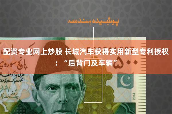 配资专业网上炒股 长城汽车获得实用新型专利授权：“后背门及车